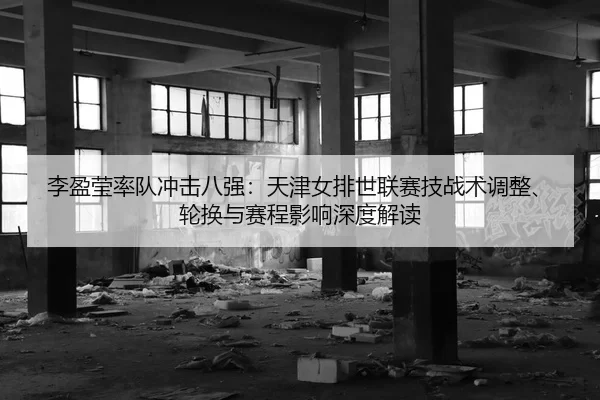 李盈莹率队冲击八强：天津女排世联赛技战术调整、轮换与赛程影响深度解读