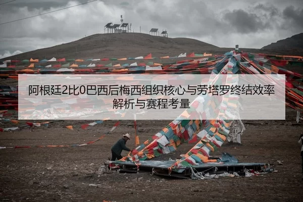 阿根廷2比0巴西后梅西组织核心与劳塔罗终结效率解析与赛程考量