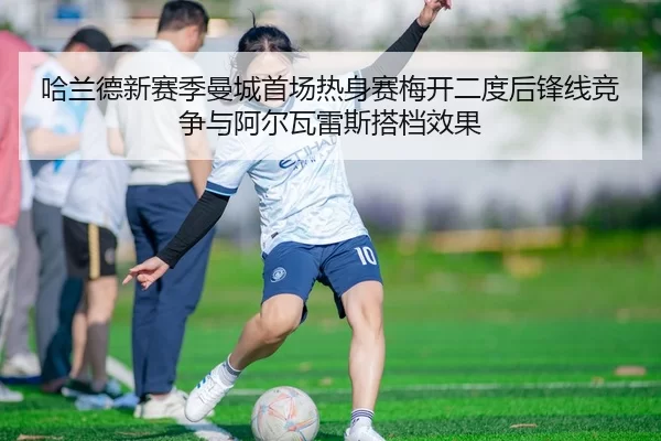 哈兰德新赛季曼城首场热身赛梅开二度后锋线竞争与阿尔瓦雷斯搭档效果