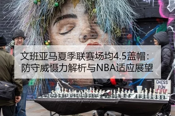 文班亚马夏季联赛场均4.5盖帽：防守威慑力解析与NBA适应展望